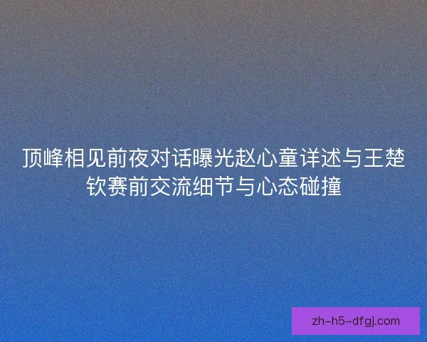 顶峰相见前夜对话曝光赵心童详述与王楚钦赛前交流细节与心态碰撞