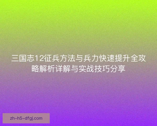 三国志12征兵方法与兵力快速提升全攻略解析详解与实战技巧分享