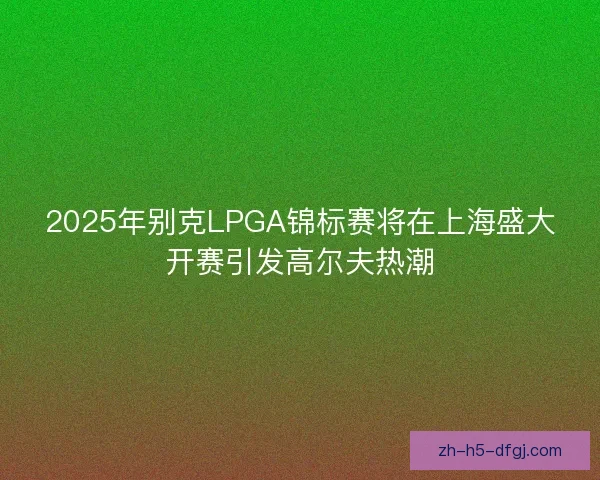 2025年别克LPGA锦标赛将在上海盛大开赛引发高尔夫热潮