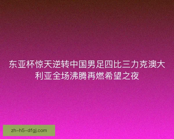 东亚杯惊天逆转中国男足四比三力克澳大利亚全场沸腾再燃希望之夜